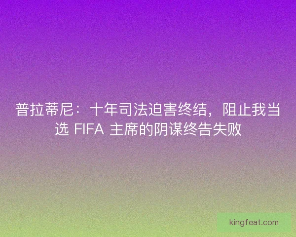 普拉蒂尼：十年司法迫害终结，阻止我当选 FIFA 主席的阴谋终告失败