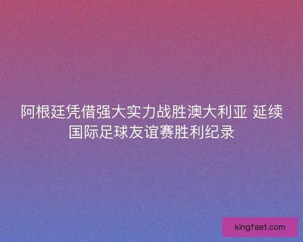 阿根廷凭借强大实力战胜澳大利亚 延续国际足球友谊赛胜利纪录