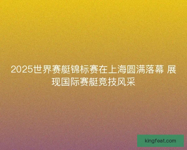 2025世界赛艇锦标赛在上海圆满落幕 展现国际赛艇竞技风采