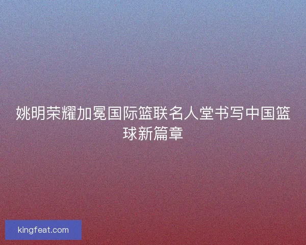 姚明荣耀加冕国际篮联名人堂书写中国篮球新篇章