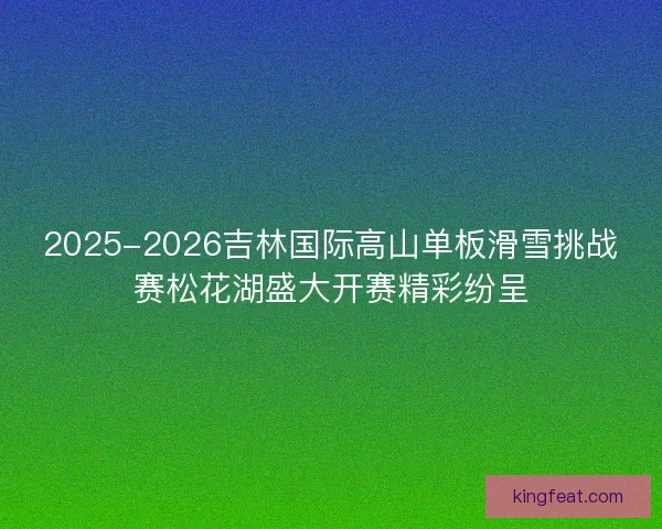 2025-2026吉林国际高山单板滑雪挑战赛松花湖盛大开赛精彩纷呈