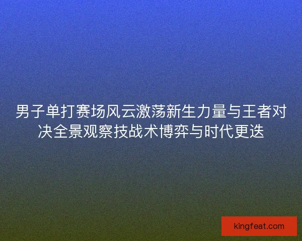 男子单打赛场风云激荡新生力量与王者对决全景观察技战术博弈与时代更迭