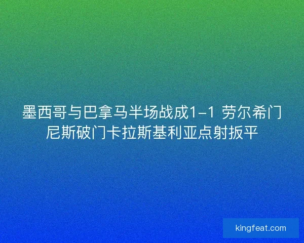 墨西哥与巴拿马半场战成1-1 劳尔希门尼斯破门卡拉斯基利亚点射扳平