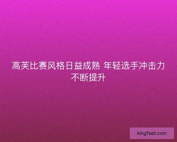 高芙比赛风格日益成熟 年轻选手冲击力不断提升