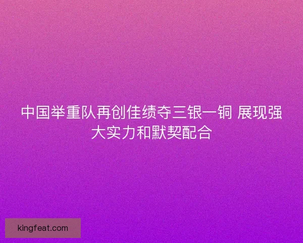 中国举重队再创佳绩夺三银一铜 展现强大实力和默契配合