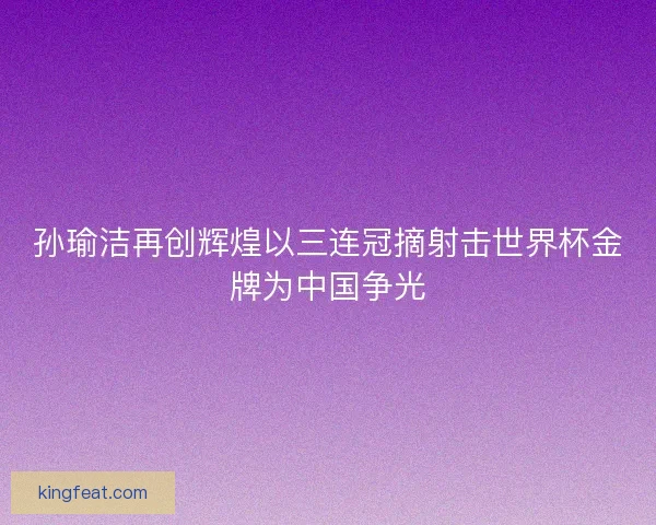 孙瑜洁再创辉煌以三连冠摘射击世界杯金牌为中国争光