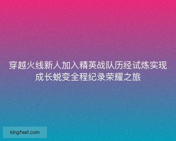 穿越火线新人加入精英战队历经试炼实现成长蜕变全程纪录荣耀之旅