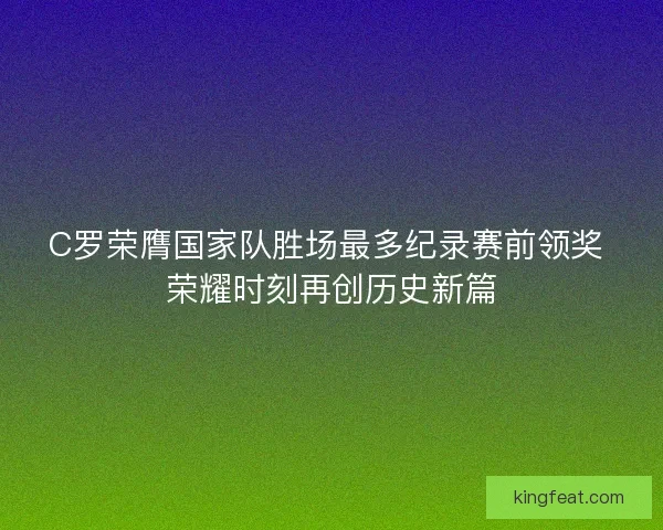 C罗荣膺国家队胜场最多纪录赛前领奖 荣耀时刻再创历史新篇