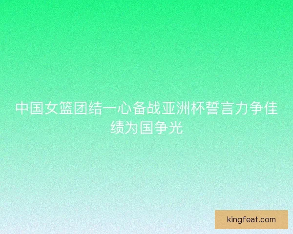 中国女篮团结一心备战亚洲杯誓言力争佳绩为国争光 中国女篮团结一心备战亚洲杯誓言力争佳绩为国争光