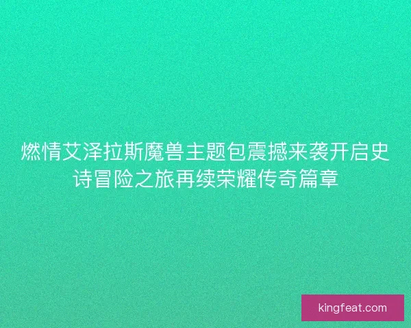 燃情艾泽拉斯魔兽主题包震撼来袭开启史诗冒险之旅再续荣耀传奇篇章