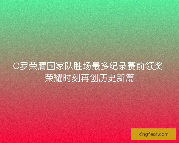 C罗荣膺国家队胜场最多纪录赛前领奖 荣耀时刻再创历史新篇