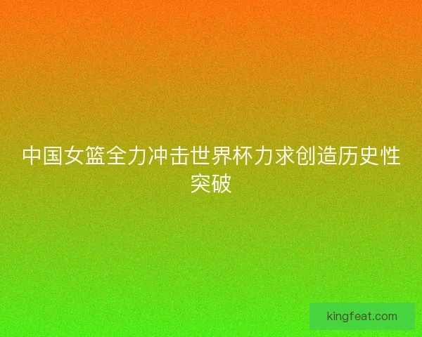 中国女篮全力冲击世界杯力求创造历史性突破
