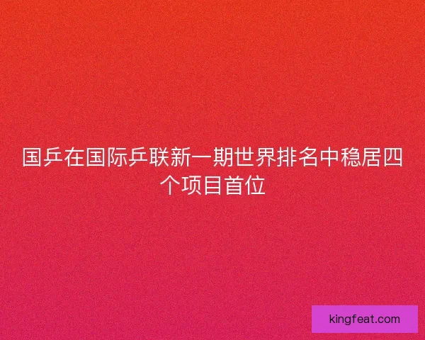 国乒在国际乒联新一期世界排名中稳居四个项目首位 国乒在国际乒联新一期世界排名中稳居四个项目首位