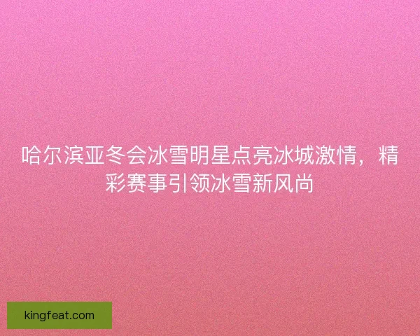 哈尔滨亚冬会冰雪明星点亮冰城激情，精彩赛事引领冰雪新风尚